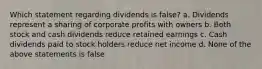 Which statement regarding dividends is false? a. Dividends represent a sharing of corporate profits with owners b. Both stock and cash dividends reduce retained earnings c. Cash dividends paid to stock holders reduce net income d. None of the above statements is false