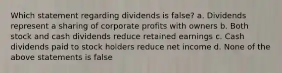 Which statement regarding dividends is false? a. Dividends represent a sharing of corporate profits with owners b. Both stock and cash dividends reduce retained earnings c. Cash dividends paid to stock holders reduce net income d. None of the above statements is false