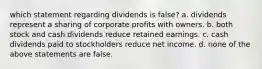 which statement regarding dividends is false? a. dividends represent a sharing of corporate profits with owners. b. both stock and cash dividends reduce retained earnings. c. cash dividends paid to stockholders reduce net income. d. none of the above statements are false.