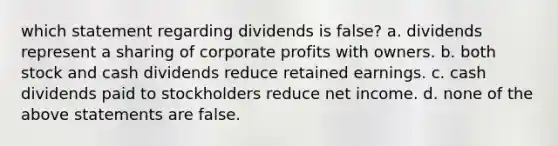 which statement regarding dividends is false? a. dividends represent a sharing of corporate profits with owners. b. both stock and cash dividends reduce retained earnings. c. cash dividends paid to stockholders reduce net income. d. none of the above statements are false.