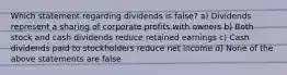 Which statement regarding dividends is false? a) Dividends represent a sharing of corporate profits with owners b) Both stock and cash dividends reduce retained earnings c) Cash dividends paid to stockholders reduce net income d) None of the above statements are false