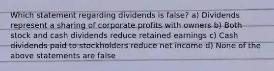 Which statement regarding dividends is false? a) Dividends represent a sharing of corporate profits with owners b) Both stock and cash dividends reduce retained earnings c) Cash dividends paid to stockholders reduce net income d) None of the above statements are false