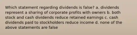 Which statement regarding dividends is false? a. dividends represent a sharing of corporate profits with owners b. both stock and cash dividends reduce retained earnings c. cash dividends paid to stockholders reduce income d. none of the above statements are false