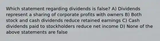 Which statement regarding dividends is false? A) Dividends represent a sharing of corporate profits with owners B) Both stock and cash dividends reduce retained earnings C) Cash dividends paid to stockholders reduce net income D) None of the above statements are false