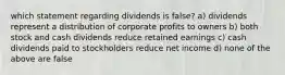 which statement regarding dividends is false? a) dividends represent a distribution of corporate profits to owners b) both stock and cash dividends reduce retained earnings c) cash dividends paid to stockholders reduce net income d) none of the above are false