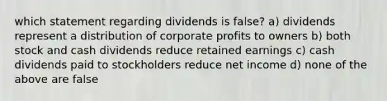 which statement regarding dividends is false? a) dividends represent a distribution of corporate profits to owners b) both stock and cash dividends reduce retained earnings c) cash dividends paid to stockholders reduce net income d) none of the above are false