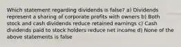 Which statement regarding dividends is false? a) Dividends represent a sharing of corporate profits with owners b) Both stock and cash dividends reduce retained earnings c) Cash dividends paid to stock holders reduce net income d) None of the above statements is false