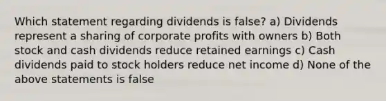 Which statement regarding dividends is false? a) Dividends represent a sharing of corporate profits with owners b) Both stock and cash dividends reduce retained earnings c) Cash dividends paid to stock holders reduce net income d) None of the above statements is false