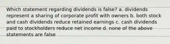 Which statement regarding dividends is false? a. dividends represent a sharing of corporate profit with owners b. both stock and cash dividends reduce retained earnings c. cash dividends paid to stockholders reduce net income d. none of the above statements are false