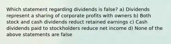 Which statement regarding dividends is false? a) Dividends represent a sharing of corporate profits with owners b) Both stock and cash dividends reduct retained earnings c) Cash dividends paid to stockholders reduce net income d) None of the above statements are false