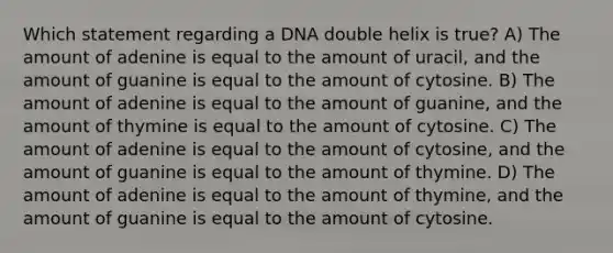 Which statement regarding a DNA double helix is true? A) The amount of adenine is equal to the amount of uracil, and the amount of guanine is equal to the amount of cytosine. B) The amount of adenine is equal to the amount of guanine, and the amount of thymine is equal to the amount of cytosine. C) The amount of adenine is equal to the amount of cytosine, and the amount of guanine is equal to the amount of thymine. D) The amount of adenine is equal to the amount of thymine, and the amount of guanine is equal to the amount of cytosine.