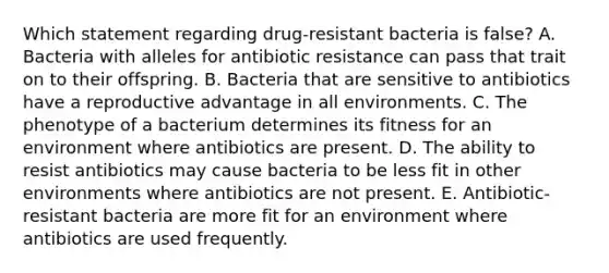 Which statement regarding drug-resistant bacteria is false? A. Bacteria with alleles for antibiotic resistance can pass that trait on to their offspring. B. Bacteria that are sensitive to antibiotics have a reproductive advantage in all environments. C. The phenotype of a bacterium determines its fitness for an environment where antibiotics are present. D. The ability to resist antibiotics may cause bacteria to be less fit in other environments where antibiotics are not present. E. Antibiotic-resistant bacteria are more fit for an environment where antibiotics are used frequently.