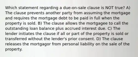 Which statement regarding a due-on-sale clause is NOT true? A) The clause prevents another party from assuming the mortgage and requires the mortgage debt to be paid in full when the property is sold. B) The clause allows the mortgagee to call the outstanding loan balance plus accrued interest due. C) The lender initiates the clause if all or part of the property is sold or transferred without the lender's prior consent. D) The clause releases the mortgagor from personal liability on the sale of the property.