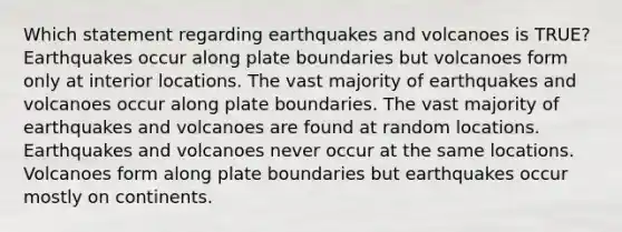 Which statement regarding earthquakes and volcanoes is TRUE? Earthquakes occur along plate boundaries but volcanoes form only at interior locations. The vast majority of earthquakes and volcanoes occur along plate boundaries. The vast majority of earthquakes and volcanoes are found at random locations. Earthquakes and volcanoes never occur at the same locations. Volcanoes form along plate boundaries but earthquakes occur mostly on continents.