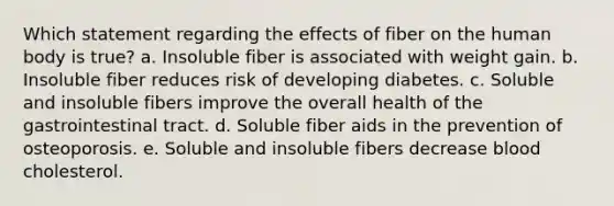 Which statement regarding the effects of fiber on the human body is true? a. Insoluble fiber is associated with weight gain. b. Insoluble fiber reduces risk of developing diabetes. c. Soluble and insoluble fibers improve the overall health of the gastrointestinal tract. d. Soluble fiber aids in the prevention of osteoporosis. e. Soluble and insoluble fibers decrease blood cholesterol.