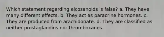 Which statement regarding eicosanoids is false? a. They have many different effects. b. They act as paracrine hormones. c. They are produced from arachidonate. d. They are classified as neither prostaglandins nor thromboxanes.