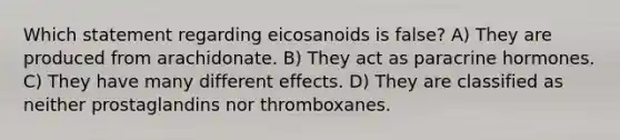 Which statement regarding eicosanoids is false? A) They are produced from arachidonate. B) They act as paracrine hormones. C) They have many different effects. D) They are classified as neither prostaglandins nor thromboxanes.