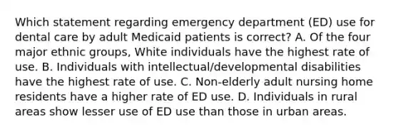 Which statement regarding emergency department (ED) use for dental care by adult Medicaid patients is correct? A. Of the four major ethnic groups, White individuals have the highest rate of use. B. Individuals with intellectual/developmental disabilities have the highest rate of use. C. Non-elderly adult nursing home residents have a higher rate of ED use. D. Individuals in rural areas show lesser use of ED use than those in urban areas.