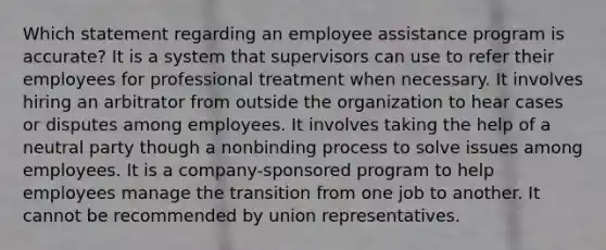 Which statement regarding an employee assistance program is accurate? It is a system that supervisors can use to refer their employees for professional treatment when necessary. It involves hiring an arbitrator from outside the organization to hear cases or disputes among employees. It involves taking the help of a neutral party though a nonbinding process to solve issues among employees. It is a company-sponsored program to help employees manage the transition from one job to another. It cannot be recommended by union representatives.