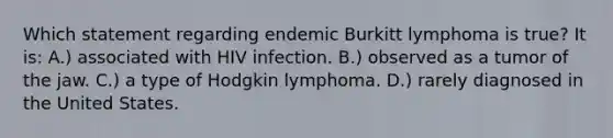 Which statement regarding endemic Burkitt lymphoma is true? It is: A.) associated with HIV infection. B.) observed as a tumor of the jaw. C.) a type of Hodgkin lymphoma. D.) rarely diagnosed in the United States.