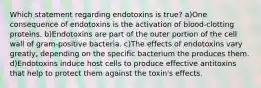 Which statement regarding endotoxins is true? a)One consequence of endotoxins is the activation of blood-clotting proteins. b)Endotoxins are part of the outer portion of the cell wall of gram-positive bacteria. c)The effects of endotoxins vary greatly, depending on the specific bacterium the produces them. d)Endotoxins induce host cells to produce effective antitoxins that help to protect them against the toxin's effects.