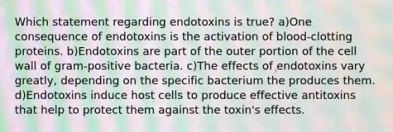 Which statement regarding endotoxins is true? a)One consequence of endotoxins is the activation of blood-clotting proteins. b)Endotoxins are part of the outer portion of the cell wall of gram-positive bacteria. c)The effects of endotoxins vary greatly, depending on the specific bacterium the produces them. d)Endotoxins induce host cells to produce effective antitoxins that help to protect them against the toxin's effects.