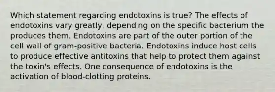 Which statement regarding endotoxins is true? The effects of endotoxins vary greatly, depending on the specific bacterium the produces them. Endotoxins are part of the outer portion of the cell wall of gram-positive bacteria. Endotoxins induce host cells to produce effective antitoxins that help to protect them against the toxin's effects. One consequence of endotoxins is the activation of blood-clotting proteins.