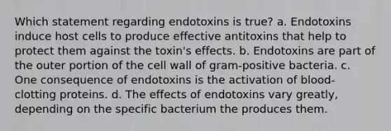 Which statement regarding endotoxins is true? a. Endotoxins induce host cells to produce effective antitoxins that help to protect them against the toxin's effects. b. Endotoxins are part of the outer portion of the cell wall of gram-positive bacteria. c. One consequence of endotoxins is the activation of blood-clotting proteins. d. The effects of endotoxins vary greatly, depending on the specific bacterium the produces them.