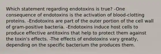 Which statement regarding endotoxins is true? -One consequence of endotoxins is the activation of blood-clotting proteins. -Endotoxins are part of the outer portion of the cell wall of gram-positive bacteria. -Endotoxins induce host cells to produce effective antitoxins that help to protect them against the toxin's effects. -The effects of endotoxins vary greatly, depending on the specific bacterium the produces them.