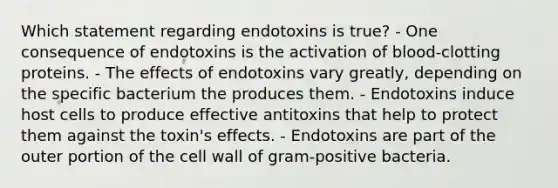 Which statement regarding endotoxins is true? - One consequence of endotoxins is the activation of blood-clotting proteins. - The effects of endotoxins vary greatly, depending on the specific bacterium the produces them. - Endotoxins induce host cells to produce effective antitoxins that help to protect them against the toxin's effects. - Endotoxins are part of the outer portion of the cell wall of gram-positive bacteria.