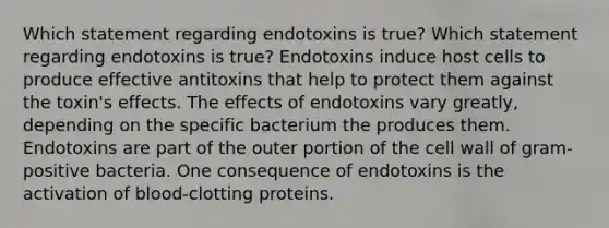 Which statement regarding endotoxins is true? Which statement regarding endotoxins is true? Endotoxins induce host cells to produce effective antitoxins that help to protect them against the toxin's effects. The effects of endotoxins vary greatly, depending on the specific bacterium the produces them. Endotoxins are part of the outer portion of the cell wall of gram-positive bacteria. One consequence of endotoxins is the activation of blood-clotting proteins.