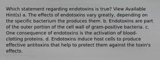 Which statement regarding endotoxins is true? View Available Hint(s) a. The effects of endotoxins vary greatly, depending on the specific bacterium the produces them. b. Endotoxins are part of the outer portion of the cell wall of gram-positive bacteria. c. One consequence of endotoxins is the activation of blood-clotting proteins. d. Endotoxins induce host cells to produce effective antitoxins that help to protect them against the toxin's effects.