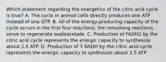 Which statement regarding the energetics of the citric acid cycle is true? A. The cycle in animal cells directly produces one ATP instead of one GTP. B. All of the energy-producing capacity of the cycle occurs in the first four reactions; the remaining reactions serve to regenerate oxaloacetate. C. Production of FADH2 by the citric acid cycle represents the energic capacity to synthesize about 1.5 ATP. D. Production of 3 NADH by the citric acid cycle represents the energic capacity to synthesize about 2.5 ATP