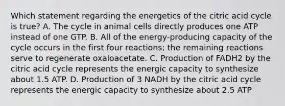 Which statement regarding the energetics of the citric acid cycle is true? A. The cycle in animal cells directly produces one ATP instead of one GTP. B. All of the energy-producing capacity of the cycle occurs in the first four reactions; the remaining reactions serve to regenerate oxaloacetate. C. Production of FADH2 by the citric acid cycle represents the energic capacity to synthesize about 1.5 ATP. D. Production of 3 NADH by the citric acid cycle represents the energic capacity to synthesize about 2.5 ATP