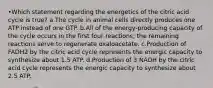 •Which statement regarding the energetics of the citric acid cycle is true? a.The cycle in animal cells directly produces one ATP instead of one GTP. b.All of the energy-producing capacity of the cycle occurs in the first four reactions; the remaining reactions serve to regenerate oxaloacetate. c.Production of FADH2 by the citric acid cycle represents the energic capacity to synthesize about 1.5 ATP. d.Production of 3 NADH by the citric acid cycle represents the energic capacity to synthesize about 2.5 ATP.