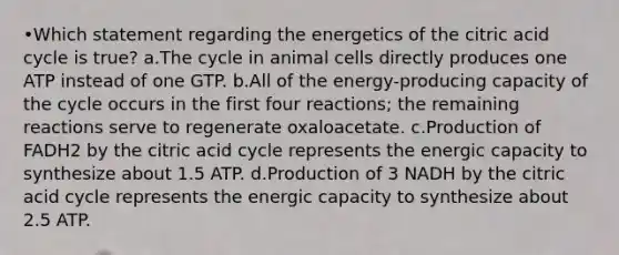 •Which statement regarding the energetics of the citric acid cycle is true? a.The cycle in animal cells directly produces one ATP instead of one GTP. b.All of the energy-producing capacity of the cycle occurs in the first four reactions; the remaining reactions serve to regenerate oxaloacetate. c.Production of FADH2 by the citric acid cycle represents the energic capacity to synthesize about 1.5 ATP. d.Production of 3 NADH by the citric acid cycle represents the energic capacity to synthesize about 2.5 ATP.