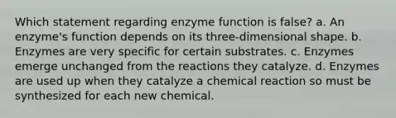 Which statement regarding enzyme function is false? a. An enzyme's function depends on its three-dimensional shape. b. Enzymes are very specific for certain substrates. c. Enzymes emerge unchanged from the reactions they catalyze. d. Enzymes are used up when they catalyze a chemical reaction so must be synthesized for each new chemical.