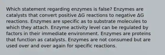 Which statement regarding enzymes is false? Enzymes are catalysts that convert positive ΔG reactions to negative ΔG reactions. Enzymes are specific as to substrate molecules to which they attach. Enzyme activity level can be regulated by factors in their immediate environment. Enzymes are proteins that function as catalysts. Enzymes are not consumed but are used over and over again for specific reactions.