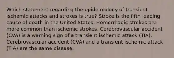 Which statement regarding the epidemiology of transient ischemic attacks and strokes is true? Stroke is the fifth leading cause of death in the United States. Hemorrhagic strokes are more common than ischemic strokes. Cerebrovascular accident (CVA) is a warning sign of a transient ischemic attack (TIA). Cerebrovascular accident (CVA) and a transient ischemic attack (TIA) are the same disease.