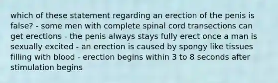 which of these statement regarding an erection of the penis is false? - some men with complete spinal cord transections can get erections - the penis always stays fully erect once a man is sexually excited - an erection is caused by spongy like tissues filling with blood - erection begins within 3 to 8 seconds after stimulation begins