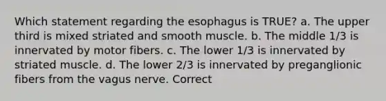 Which statement regarding the esophagus is TRUE? a. The upper third is mixed striated and smooth muscle. b. The middle 1/3 is innervated by motor fibers. c. The lower 1/3 is innervated by striated muscle. d. The lower 2/3 is innervated by preganglionic fibers from the vagus nerve. Correct