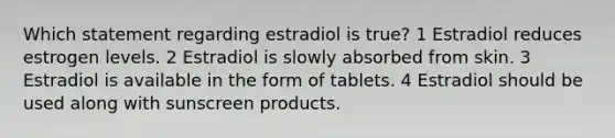 Which statement regarding estradiol is true? 1 Estradiol reduces estrogen levels. 2 Estradiol is slowly absorbed from skin. 3 Estradiol is available in the form of tablets. 4 Estradiol should be used along with sunscreen products.