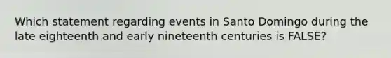 Which statement regarding events in Santo Domingo during the late eighteenth and early nineteenth centuries is FALSE?