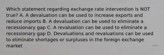 Which statement regarding exchange rate intervention is NOT true? A. A devaluation can be used to increase exports and reduce imports B. A devaluation can be used to eliminate a recessionary gap C. A revaluation can be used to eliminate a recessionary gap D. Devaluations and revaluations can be used to eliminate shortages or surpluses in the foreign exchange market