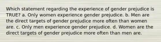 Which statement regarding the experience of gender prejudice is TRUE? a. Only women experience gender prejudice. b. Men are the direct targets of gender prejudice more often than women are. c. Only men experience gender prejudice. d. Women are the direct targets of gender prejudice more often than men are.