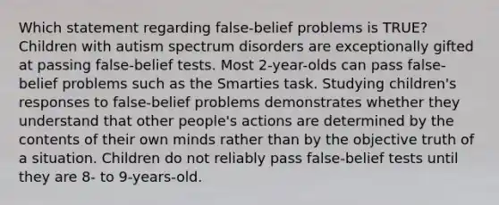 Which statement regarding false-belief problems is TRUE? Children with autism spectrum disorders are exceptionally gifted at passing false-belief tests. Most 2-year-olds can pass false-belief problems such as the Smarties task. Studying children's responses to false-belief problems demonstrates whether they understand that other people's actions are determined by the contents of their own minds rather than by the objective truth of a situation. Children do not reliably pass false-belief tests until they are 8- to 9-years-old.