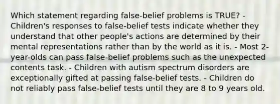 Which statement regarding false-belief problems is TRUE? - Children's responses to false-belief tests indicate whether they understand that other people's actions are determined by their mental representations rather than by the world as it is. - Most 2-year-olds can pass false-belief problems such as the unexpected contents task. - Children with autism spectrum disorders are exceptionally gifted at passing false-belief tests. - Children do not reliably pass false-belief tests until they are 8 to 9 years old.