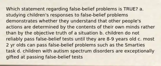 Which statement regarding false-belief problems is TRUE? a. studying children's responses to false-belief problems demonstrates whether they understand that other people's actions are determined by the contents of their own minds rather than by the objective truth of a situation b. children do not reliably pass false-belief tests until they are 8-9 years old c. most 2 yr olds can pass false-belief problems such as the Smarties task d. children with autism spectrum disorders are exceptionally gifted at passing false-belief tests