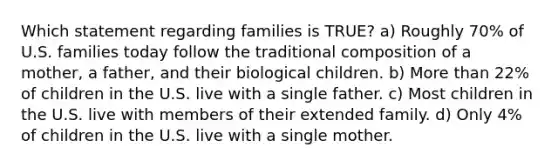 Which statement regarding families is TRUE? a) Roughly 70% of U.S. families today follow the traditional composition of a mother, a father, and their biological children. b) More than 22% of children in the U.S. live with a single father. c) Most children in the U.S. live with members of their extended family. d) Only 4% of children in the U.S. live with a single mother.