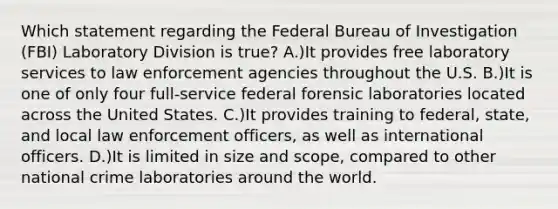 Which statement regarding the Federal Bureau of Investigation (FBI) Laboratory Division is true? A.)It provides free laboratory services to law enforcement agencies throughout the U.S. B.)It is one of only four full-service federal forensic laboratories located across the United States. C.)It provides training to federal, state, and local law enforcement officers, as well as international officers. D.)It is limited in size and scope, compared to other national crime laboratories around the world.